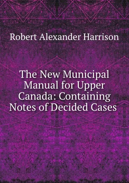 Обложка книги The New Municipal Manual for Upper Canada: Containing Notes of Decided Cases ., Robert Alexander Harrison