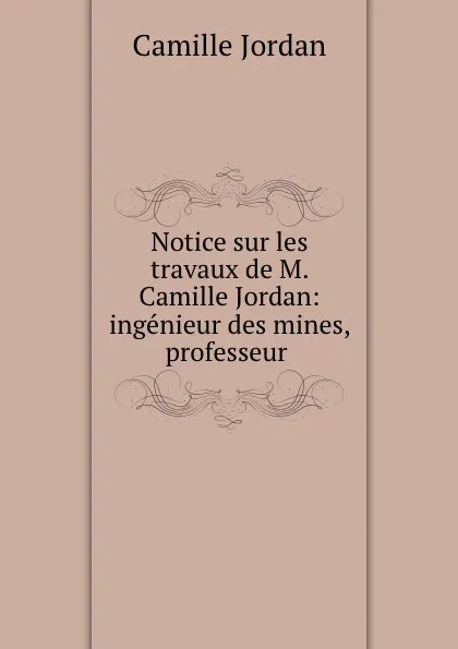 Обложка книги Notice sur les travaux de M. Camille Jordan: ingenieur des mines, professeur ., Camille Jordan