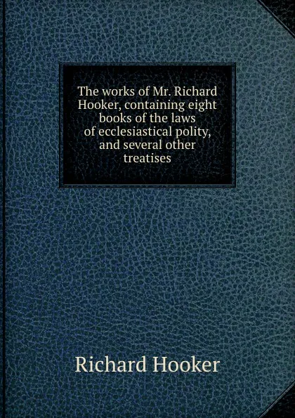Обложка книги The works of Mr. Richard Hooker, containing eight books of the laws of ecclesiastical polity, and several other treatises, Richard Hooker