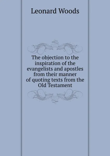 Обложка книги The objection to the inspiration of the evangelists and apostles from their manner of quoting texts from the Old Testament, Leonard Woods