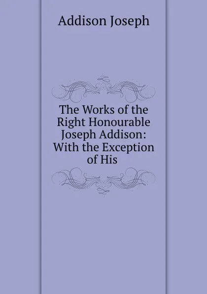 Обложка книги The Works of the Right Honourable Joseph Addison: With the Exception of His ., Джозеф Аддисон
