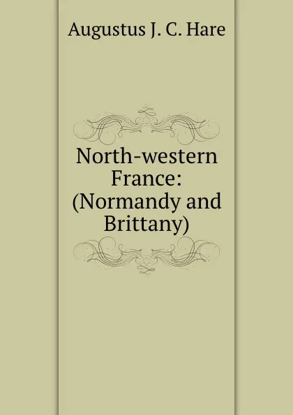 Обложка книги North-western France: (Normandy and Brittany), Augustus J. C. Hare