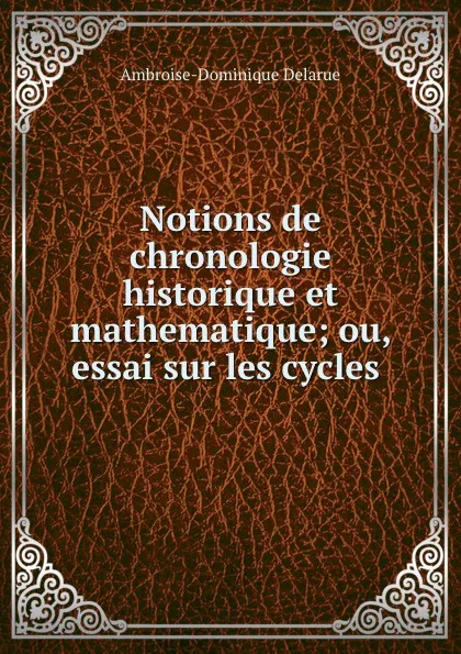 Обложка книги Notions de chronologie historique et mathematique; ou, essai sur les cycles ., Ambroise-Dominique Delarue