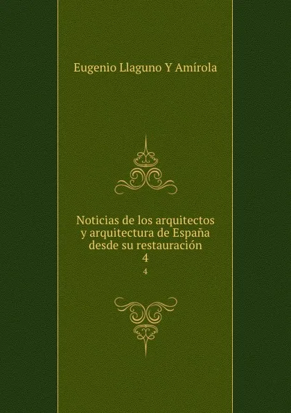 Обложка книги Noticias de los arquitectos y arquitectura de Espana desde su restauracion. 4, Eugenio Llaguno Y Amírola