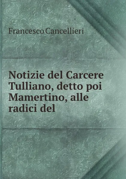 Обложка книги Notizie del Carcere Tulliano, detto poi Mamertino, alle radici del ., Francesco Cancellieri