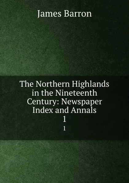 Обложка книги The Northern Highlands in the Nineteenth Century: Newspaper Index and Annals. 1, James Barron