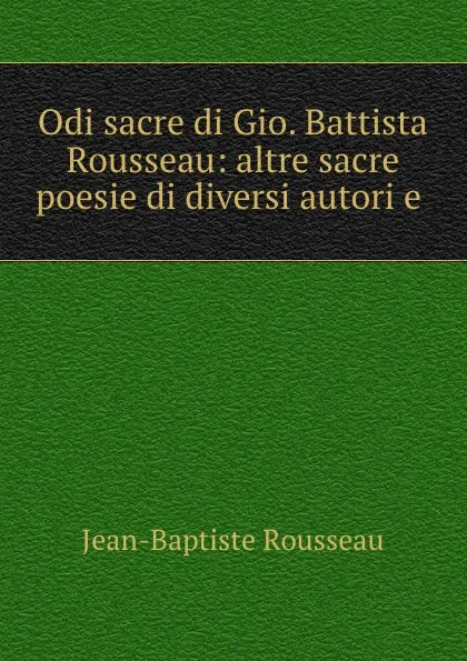 Обложка книги Odi sacre di Gio. Battista Rousseau: altre sacre poesie di diversi autori e ., Jean-Baptiste Rousseau