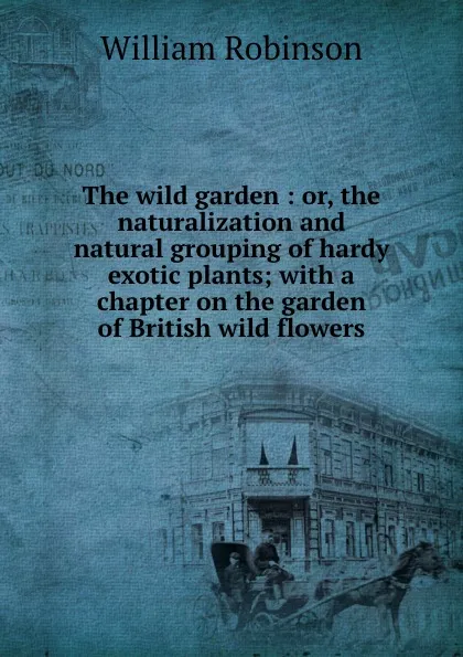 Обложка книги The wild garden : or, the naturalization and natural grouping of hardy exotic plants; with a chapter on the garden of British wild flowers, W. Robinson