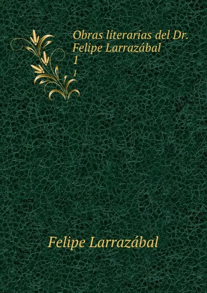 Обложка книги Obras literarias del Dr. Felipe Larrazabal. 1, Felipe Larrazábal