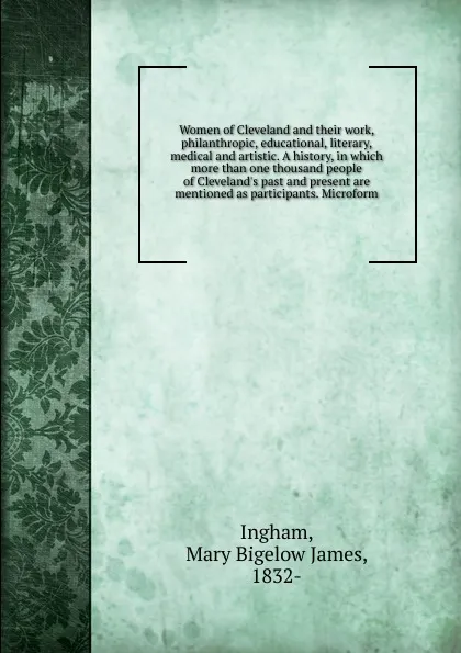 Обложка книги Women of Cleveland and their work, philanthropic, educational, literary, medical and artistic. A history, in which more than one thousand people of Cleveland.s past and present are mentioned as participants. Microform, Mary Bigelow James Ingham