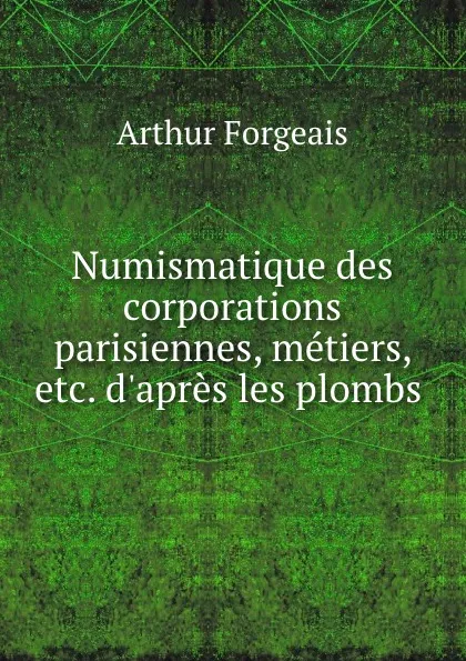 Обложка книги Numismatique des corporations parisiennes, metiers, etc. d.apres les plombs ., Arthur Forgeais