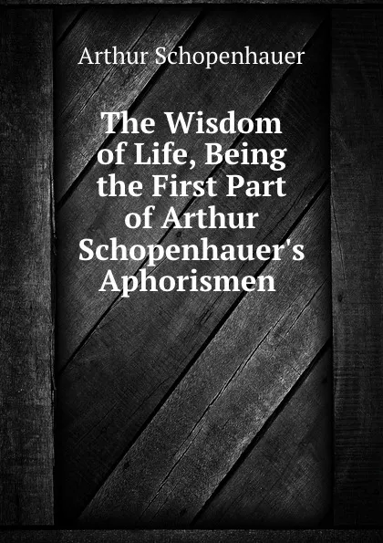 Обложка книги The Wisdom of Life, Being the First Part of Arthur Schopenhauer.s Aphorismen ., Артур Шопенгауэр