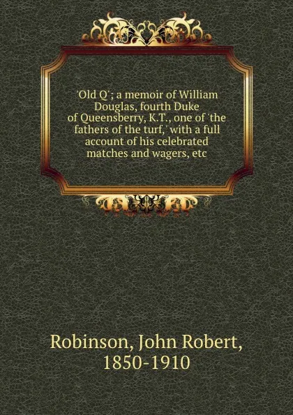 Обложка книги .Old Q.; a memoir of William Douglas, fourth Duke of Queensberry, K.T., one of .the fathers of the turf,. with a full account of his celebrated matches and wagers, etc, John Robert Robinson