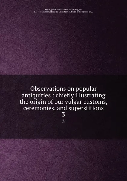 Обложка книги Observations on popular antiquities : chiefly illustrating the origin of our vulgar customs, ceremonies, and superstitions. 3, John Brand