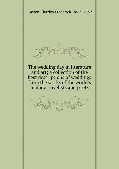 Обложка книги The wedding day in literature and art; a collection of the best descriptions of weddings from the works of the world.s leading novelists and poets, Charles Frederick Carter