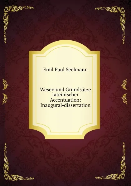 Обложка книги Wesen und Grundsatze lateinischer Accentuation: Inaugural-dissertation., Emil Paul Seelmann