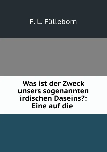 Обложка книги Was ist der Zweck unsers sogenannten irdischen Daseins.: Eine auf die ., F.L. Fülleborn