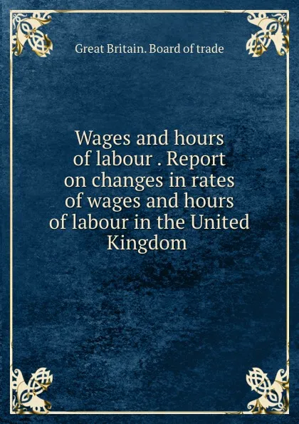 Обложка книги Wages and hours of labour . Report on changes in rates of wages and hours of labour in the United Kingdom, Great Britain. Board of trade