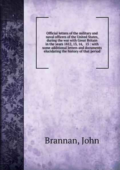 Обложка книги Official letters of the military and naval officers of the United States, during the war with Great Britain in the years 1812, 13, 14, . 15 : with some additional letters and documents elucidating the history of that period, John Brannan