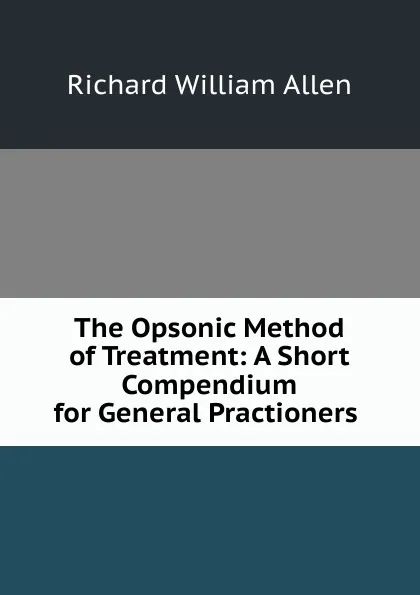 Обложка книги The Opsonic Method of Treatment: A Short Compendium for General Practioners ., Richard William Allen