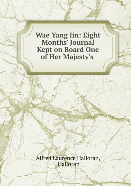 Обложка книги Wae Yang Jin: Eight Months. Journal Kept on Board One of Her Majesty.s ., Alfred Laurence Halloran