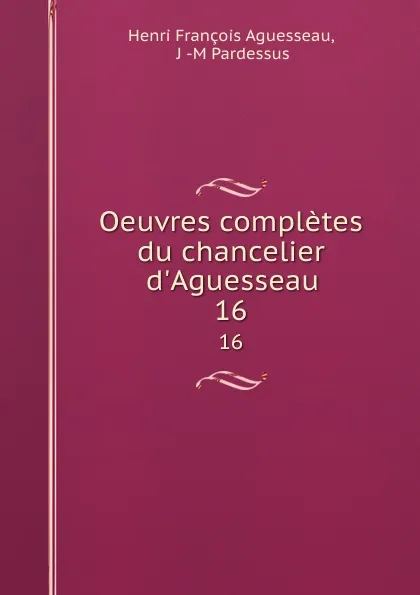 Обложка книги Oeuvres completes du chancelier d.Aguesseau. 16, Henri François Aguesseau