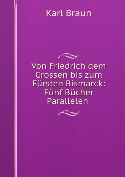 Обложка книги Von Friedrich dem Grossen bis zum Fursten Bismarck: Funf Bucher Parallelen ., Karl Braun