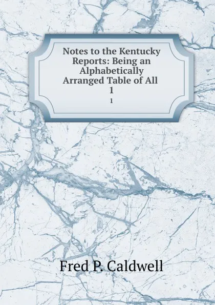 Обложка книги Notes to the Kentucky Reports: Being an Alphabetically Arranged Table of All . 1, Fred P. Caldwell