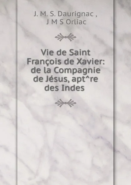 Обложка книги Vie de Saint Francois de Xavier: de la Compagnie de Jesus, aptre des Indes ., J.M. S. Daurignac