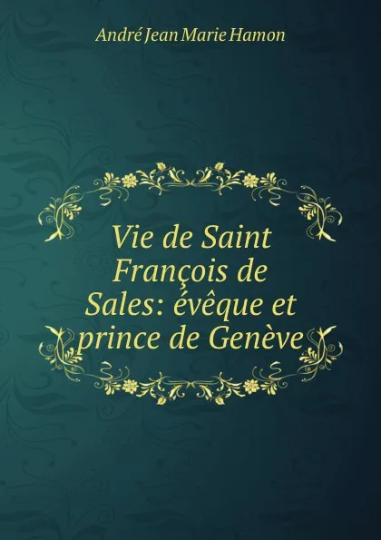 Обложка книги Vie de Saint Francois de Sales: eveque et prince de Geneve, André Jean Marie Hamon