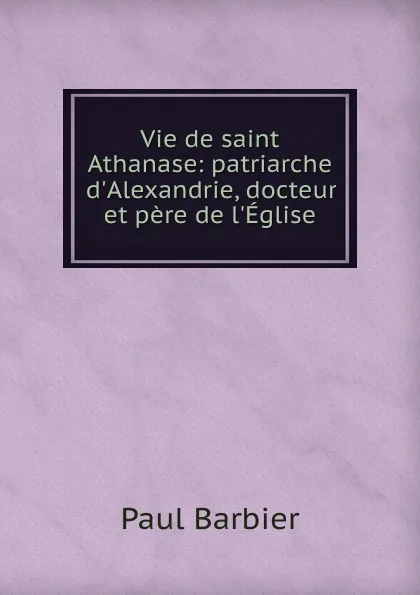 Обложка книги Vie de saint Athanase: patriarche d.Alexandrie, docteur et pere de l.Eglise, Paul Barbier