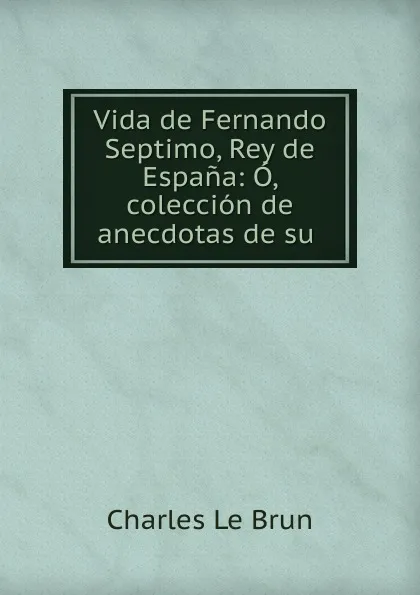 Обложка книги Vida de Fernando Septimo, Rey de Espana: O, coleccion de anecdotas de su ., Charles le Brun