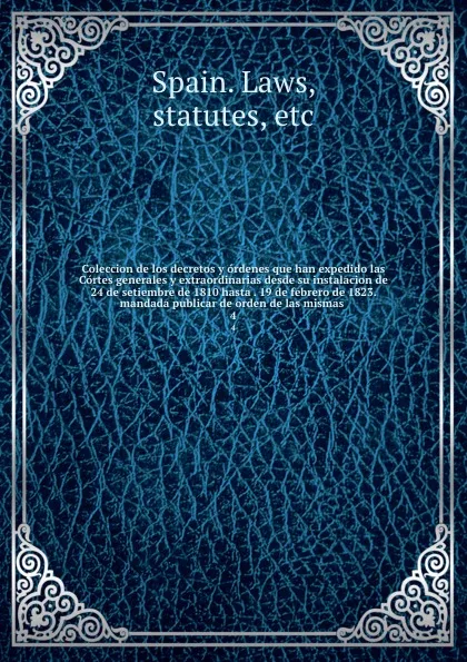 Обложка книги Coleccion de los decretos y ordenes que han expedido las Cortes generales y extraordinarias desde su instalacion de 24 de setiembre de 1810 hasta . 19 de febrero de 1823. mandada publicar de orden de las mismas . 4, Spain. Laws