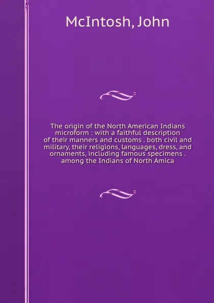 Обложка книги The origin of the North American Indians microform : with a faithful description of their manners and customs . both civil and military, their religions, languages, dress, and ornaments, including famous specimens . among the Indians of North Amica, John McIntosh