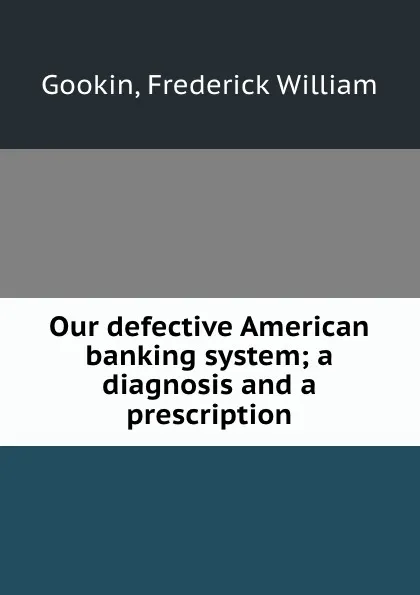 Обложка книги Our defective American banking system; a diagnosis and a prescription, Frederick William Gookin