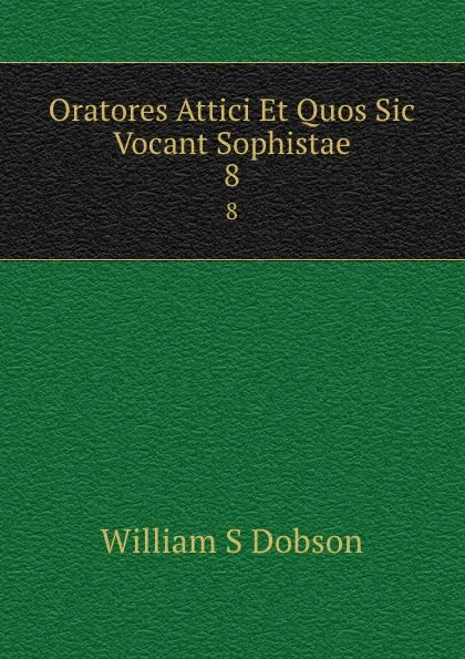 Обложка книги Oratores Attici Et Quos Sic Vocant Sophistae. 8, William S. Dobson