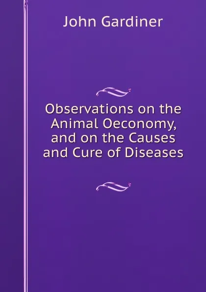 Обложка книги Observations on the Animal Oeconomy, and on the Causes and Cure of Diseases ., John Gardiner