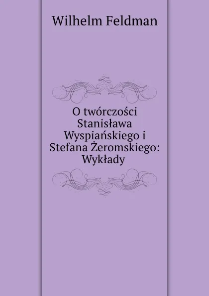 Обложка книги O tworczosci Stanislawa Wyspianskiego i Stefana Zeromskiego: Wyklady ., Wilhelm Feldman