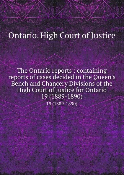 Обложка книги The Ontario reports : containing reports of cases decided in the Queen.s Bench and Chancery Divisions of the High Court of Justice for Ontario. 19 (1889-1890), Ontario. High Court of Justice