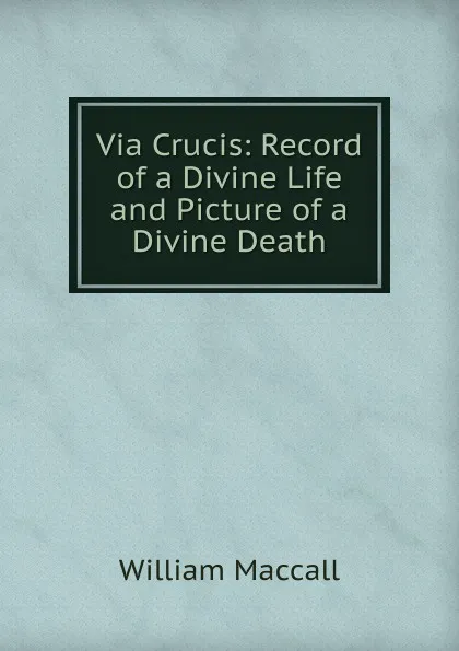 Обложка книги Via Crucis: Record of a Divine Life and Picture of a Divine Death, William Maccall