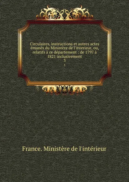 Обложка книги Circulaires, instructions et autres actes emanes du Ministere de l.interieur, ou, relatifs a ce departement : de 1797 a 1821 inclusivement. 3, 