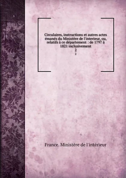 Обложка книги Circulaires, instructions et autres actes emanes du Ministere de l.interieur, ou, relatifs a ce departement : de 1797 a 1821 inclusivement. 2, 