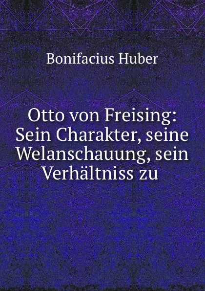 Обложка книги Otto von Freising: Sein Charakter, seine Welanschauung, sein Verhaltniss zu ., Bonifacius Huber