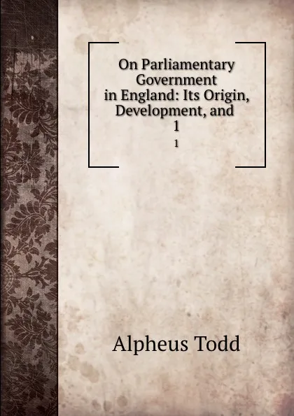 Обложка книги On Parliamentary Government in England: Its Origin, Development, and . 1, Alpheus Todd