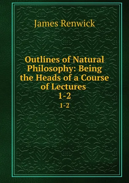 Обложка книги Outlines of Natural Philosophy: Being the Heads of a Course of Lectures . 1-2, James Renwick