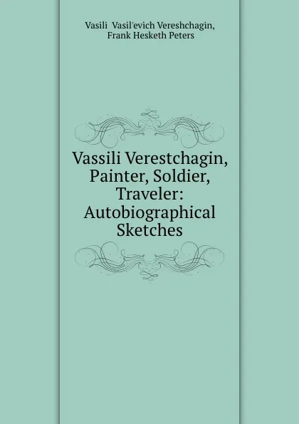 Обложка книги Vassili Verestchagin, Painter, Soldier, Traveler: Autobiographical Sketches, Vasilii Vasilʹevich Vereshchagin