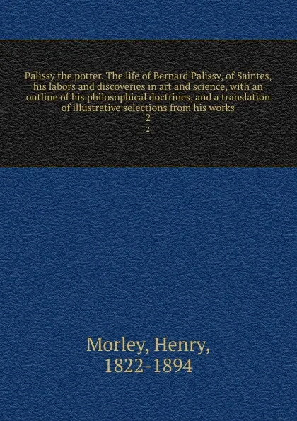 Обложка книги Palissy the potter. The life of Bernard Palissy, of Saintes, his labors and discoveries in art and science, with an outline of his philosophical doctrines, and a translation of illustrative selections from his works. 2, Henry Morley