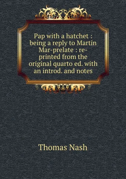 Обложка книги Pap with a hatchet : being a reply to Martin Mar-prelate : re-printed from the original quarto ed. with an introd. and notes, Nash Thomas