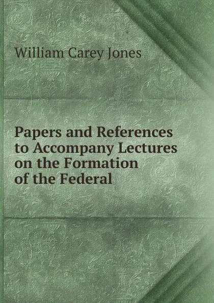 Обложка книги Papers and References to Accompany Lectures on the Formation of the Federal ., William Carey Jones