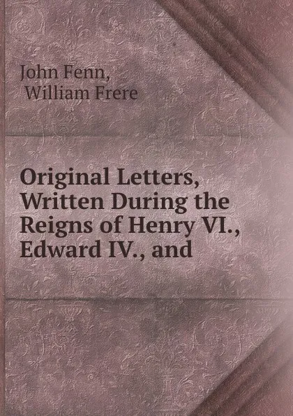 Обложка книги Original Letters, Written During the Reigns of Henry VI., Edward IV., and ., John Fenn